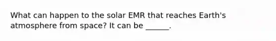 What can happen to the solar EMR that reaches Earth's atmosphere from space? It can be ______.