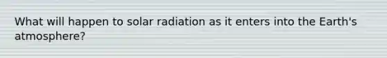 What will happen to <a href='https://www.questionai.com/knowledge/kr1ksgm4Kk-solar-radiation' class='anchor-knowledge'>solar radiation</a> as it enters into the <a href='https://www.questionai.com/knowledge/kRonPjS5DU-earths-atmosphere' class='anchor-knowledge'>earth's atmosphere</a>?