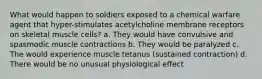 What would happen to soldiers exposed to a chemical warfare agent that hyper-stimulates acetylcholine membrane receptors on skeletal muscle cells? a. They would have convulsive and spasmodic muscle contractions b. They would be paralyzed c. The would experience muscle tetanus (sustained contraction) d. There would be no unusual physiological effect