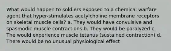 What would happen to soldiers exposed to a chemical warfare agent that hyper-stimulates acetylcholine membrane receptors on skeletal muscle cells? a. They would have convulsive and spasmodic <a href='https://www.questionai.com/knowledge/k0LBwLeEer-muscle-contraction' class='anchor-knowledge'>muscle contraction</a>s b. They would be paralyzed c. The would experience muscle tetanus (sustained contraction) d. There would be no unusual physiological effect