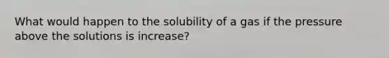 What would happen to the solubility of a gas if the pressure above the solutions is increase?