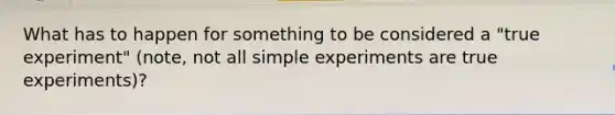 What has to happen for something to be considered a "true experiment" (note, not all simple experiments are true experiments)?