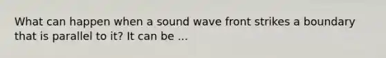 What can happen when a sound wave front strikes a boundary that is parallel to it? It can be ...