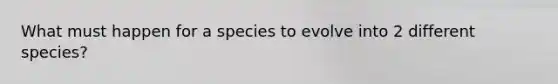 What must happen for a species to evolve into 2 different species?