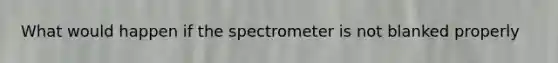 What would happen if the spectrometer is not blanked properly