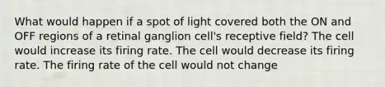 What would happen if a spot of light covered both the ON and OFF regions of a retinal ganglion cell's receptive field? The cell would increase its firing rate. The cell would decrease its firing rate. The firing rate of the cell would not change