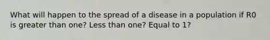 What will happen to the spread of a disease in a population if R0 is greater than one? Less than one? Equal to 1?