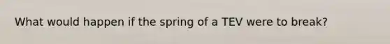 What would happen if the spring of a TEV were to break?