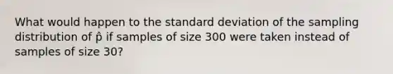 What would happen to the standard deviation of the sampling distribution of p̂ if samples of size 300 were taken instead of samples of size 30?