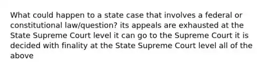 What could happen to a state case that involves a federal or constitutional law/question? its appeals are exhausted at the State Supreme Court level it can go to the Supreme Court it is decided with finality at the State Supreme Court level all of the above