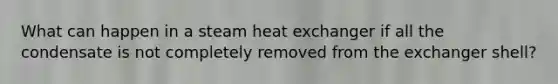 What can happen in a steam heat exchanger if all the condensate is not completely removed from the exchanger shell?