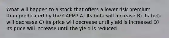 What will happen to a stock that offers a lower risk premium than predicated by the CAPM? A) Its beta will increase B) Its beta will decrease C) Its price will decrease until yield is increased D) Its price will increase until the yield is reduced