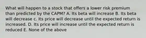 What will happen to a stock that offers a lower risk premium than predicted by the CAPM? A. Its beta will increase B. Its beta will decrease c. Its price will decrease until the expected return is increased. D. Its price will increase until the expected return is reduced E. None of the above