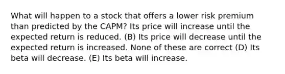 What will happen to a stock that offers a lower risk premium than predicted by the CAPM? Its price will increase until the expected return is reduced. (B) Its price will decrease until the expected return is increased. None of these are correct (D) Its beta will decrease. (E) Its beta will increase.