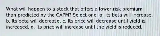 What will happen to a stock that offers a lower risk premium than predicted by the CAPM? Select one: a. Its beta will increase. b. Its beta will decrease. c. Its price will decrease until yield is increased. d. Its price will increase until the yield is reduced.