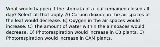 What would happen if the stomata of a leaf remained closed all day? Select all that apply. A) Carbon dioxide in the air spaces of the leaf would decrease. B) Oxygen in the air spaces would increase. C) The amount of water within the air spaces would decrease. D) Photorespiration would increase in C3 plants. E) Photorespiration would increase in CAM plants.