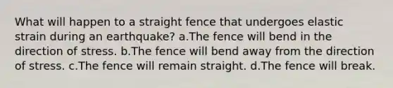 What will happen to a straight fence that undergoes elastic strain during an earthquake? a.The fence will bend in the direction of stress. b.The fence will bend away from the direction of stress. c.The fence will remain straight. d.The fence will break.