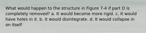 What would happen to the structure in Figure 7-4 if part D is completely removed? a. It would become more rigid. c. It would have holes in it. b. It would disintegrate. d. It would collapse in on itself