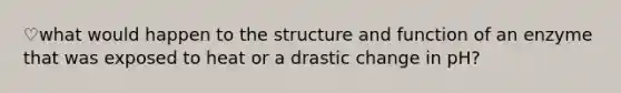 ♡what would happen to the structure and function of an enzyme that was exposed to heat or a drastic change in pH?