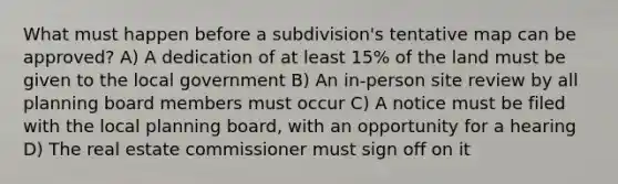 What must happen before a subdivision's tentative map can be approved? A) A dedication of at least 15% of the land must be given to the local government B) An in-person site review by all planning board members must occur C) A notice must be filed with the local planning board, with an opportunity for a hearing D) The real estate commissioner must sign off on it