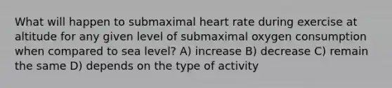 What will happen to submaximal heart rate during exercise at altitude for any given level of submaximal oxygen consumption when compared to sea level? A) increase B) decrease C) remain the same D) depends on the type of activity