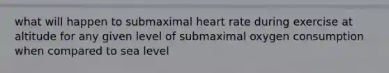 what will happen to submaximal heart rate during exercise at altitude for any given level of submaximal oxygen consumption when compared to sea level