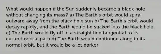 What would happen if the Sun suddenly became a black hole without changing its mass? a) The Earth's orbit would spiral outward away from the black hole sun b) The Earth's orbit would decay rapidly, and the Earth would be sucked into the black hole c) The Earth would fly off in a straight line tangential to its current orbital path d) The Earth would continune along in its normal orbit, but it would be a lot darker