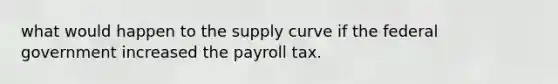 what would happen to the supply curve if the federal government increased the payroll tax.