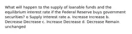 What will happen to the supply of loanable funds and the equilibrium interest rate if the Federal Reserve buys government securities? o Supply Interest rate a. Increase Increase b. Decrease Decrease c. Increase Decrease d. Decrease Remain unchanged