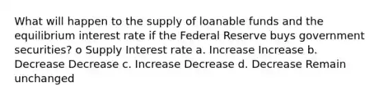 What will happen to the supply of loanable funds and the equilibrium interest rate if the Federal Reserve buys government securities? o Supply Interest rate a. Increase Increase b. Decrease Decrease c. Increase Decrease d. Decrease Remain unchanged