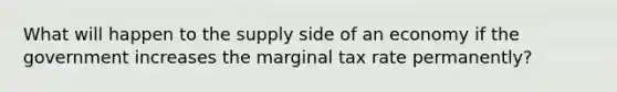 What will happen to the supply side of an economy if the government increases the marginal tax rate permanently?