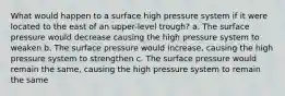 What would happen to a surface high pressure system if it were located to the east of an upper-level trough? a. The surface pressure would decrease causing the high pressure system to weaken b. The surface pressure would increase, causing the high pressure system to strengthen c. The surface pressure would remain the same, causing the high pressure system to remain the same