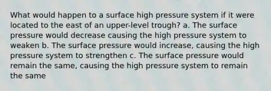 What would happen to a surface high pressure system if it were located to the east of an upper-level trough? a. The surface pressure would decrease causing the high pressure system to weaken b. The surface pressure would increase, causing the high pressure system to strengthen c. The surface pressure would remain the same, causing the high pressure system to remain the same