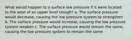 What would happen to a surface low pressure if it were located to the west of an upper level trough? a. The surface pressure would decrease, causing the low pressure system to strengthen b. The surface pressure would increase, causing the low pressure system weaken c. The surface pressure would remain the same, causing the low pressure system to remain the same