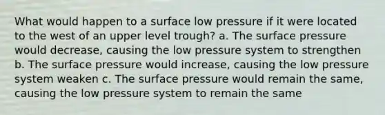 What would happen to a surface low pressure if it were located to the west of an upper level trough? a. The surface pressure would decrease, causing the low pressure system to strengthen b. The surface pressure would increase, causing the low pressure system weaken c. The surface pressure would remain the same, causing the low pressure system to remain the same