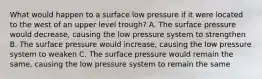 What would happen to a surface low pressure if it were located to the west of an upper level trough? A. The surface pressure would decrease, causing the low pressure system to strengthen B. The surface pressure would increase, causing the low pressure system to weaken C. The surface pressure would remain the same, causing the low pressure system to remain the same