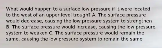 What would happen to a surface low pressure if it were located to the west of an upper level trough? A. The surface pressure would decrease, causing the low pressure system to strengthen B. The surface pressure would increase, causing the low pressure system to weaken C. The surface pressure would remain the same, causing the low pressure system to remain the same