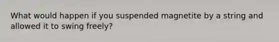 What would happen if you suspended magnetite by a string and allowed it to swing freely?