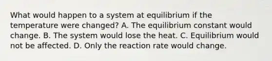 What would happen to a system at equilibrium if the temperature were changed? A. The equilibrium constant would change. B. The system would lose the heat. C. Equilibrium would not be affected. D. Only the reaction rate would change.