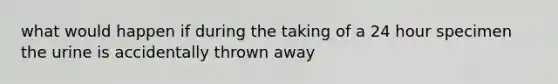 what would happen if during the taking of a 24 hour specimen the urine is accidentally thrown away