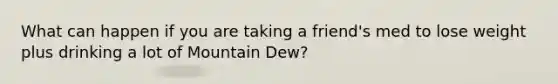 What can happen if you are taking a friend's med to lose weight plus drinking a lot of Mountain Dew?