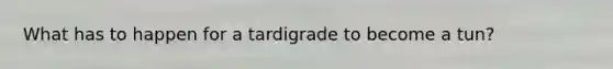 What has to happen for a tardigrade to become a tun?