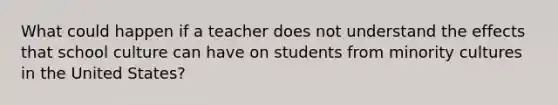 What could happen if a teacher does not understand the effects that school culture can have on students from minority cultures in the United States?