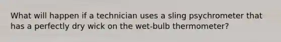 What will happen if a technician uses a sling psychrometer that has a perfectly dry wick on the wet-bulb thermometer?