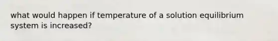 what would happen if temperature of a solution equilibrium system is increased?