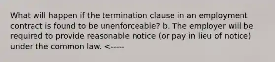 What will happen if the termination clause in an employment contract is found to be unenforceable? b. The employer will be required to provide reasonable notice (or pay in lieu of notice) under the common law. <-----