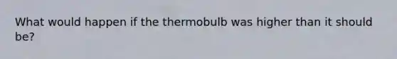 What would happen if the thermobulb was higher than it should be?