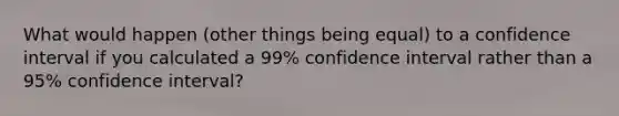 What would happen (other things being equal) to a confidence interval if you calculated a 99% confidence interval rather than a 95% confidence interval?