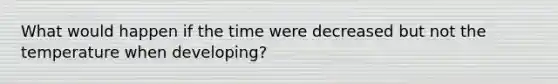 What would happen if the time were decreased but not the temperature when developing?