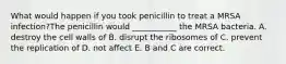 What would happen if you took penicillin to treat a MRSA infection?The penicillin would ___________ the MRSA bacteria. A. destroy the cell walls of B. disrupt the ribosomes of C. prevent the replication of D. not affect E. B and C are correct.